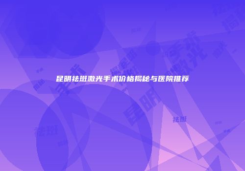 昆明祛斑激光手术价格揭秘与医院推荐