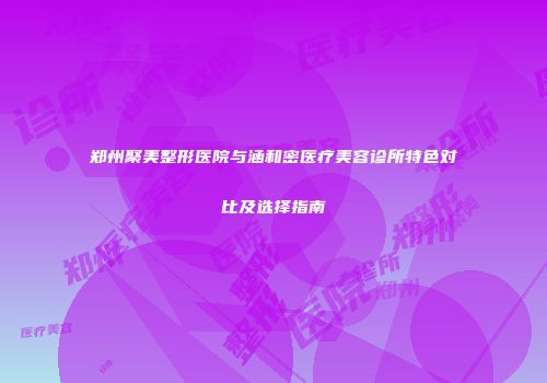 郑州聚美整形医院与涵和密医疗美容诊所特色对比及选择指南