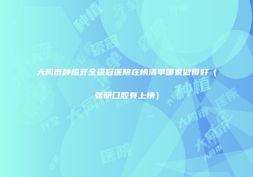大同市种植牙全瓷冠医院在榜清单哪家做得好（张丽口腔有上榜）