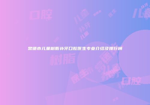 常德市儿童树脂补牙口腔医生专业介绍及排行榜