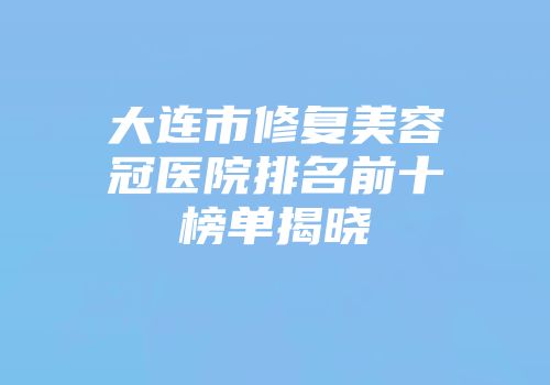 大连市修复美容冠医院排名前十榜单揭晓