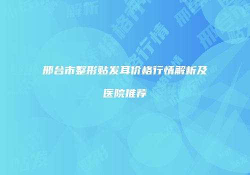 邢台市整形贴发耳价格行情解析及医院推荐