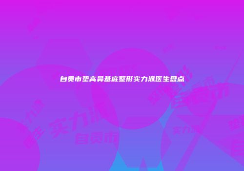 自贡市垫高鼻基底整形实力派医生盘点