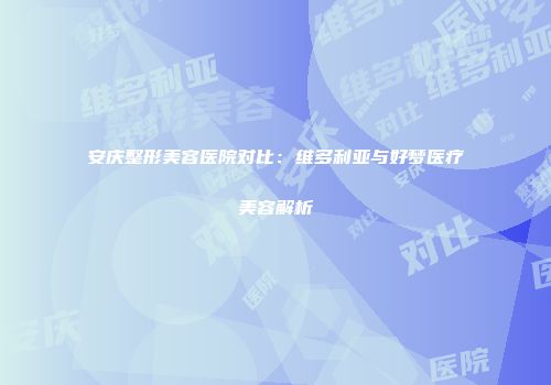 安庆整形美容医院对比：维多利亚与好梦医疗美容解析