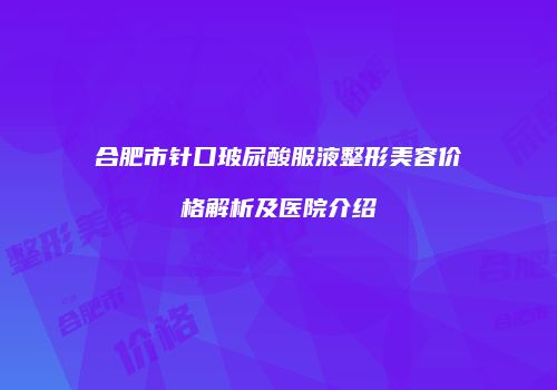 合肥市针口玻尿酸服液整形美容价格解析及医院介绍