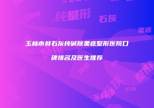 玉林市鲜石灰纯碱除黑痣整形医院口碑排名及医生推荐