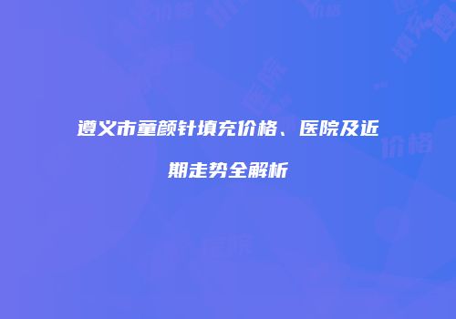 遵义市童颜针填充价格、医院及近期走势全解析