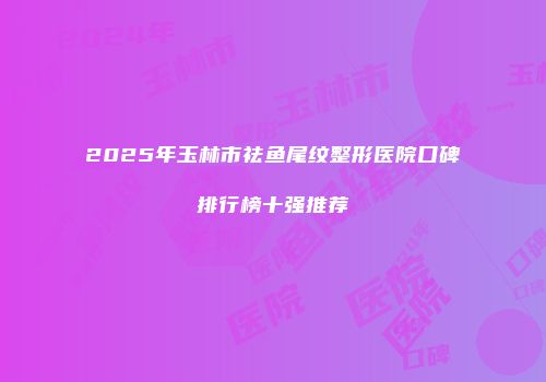 2025年玉林市祛鱼尾纹整形医院口碑排行榜十强推荐