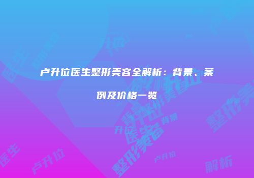 卢升位医生整形美容全解析：背景、案例及价格一览