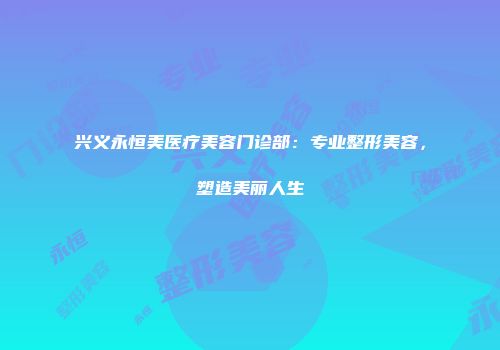 兴义永恒美医疗美容门诊部：专业整形美容，塑造美丽人生