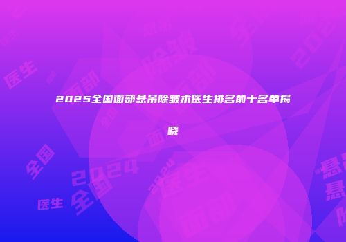 2025全国面部悬吊除皱术医生排名前十名单揭晓