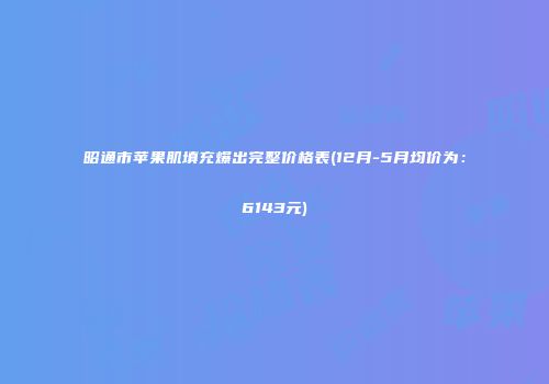 昭通市苹果肌填充爆出完整价格表(12月-5月均价为：6143元)