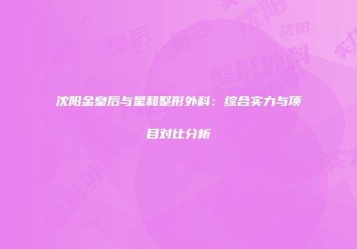 沈阳金皇后与星和整形外科：综合实力与项目对比分析