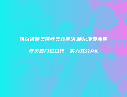 哈尔滨臻美医疗美容医院,哈尔滨奥康医疗美容门诊口碑、实力充分PK