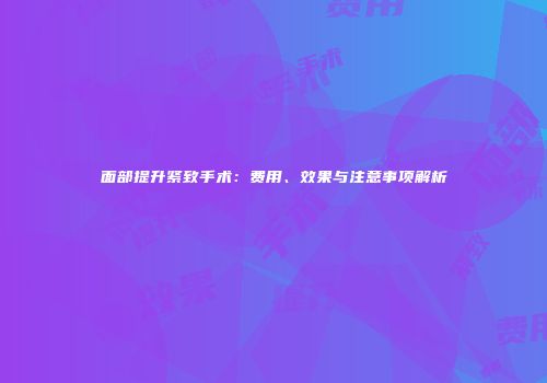 面部提升紧致手术：费用、效果与注意事项解析