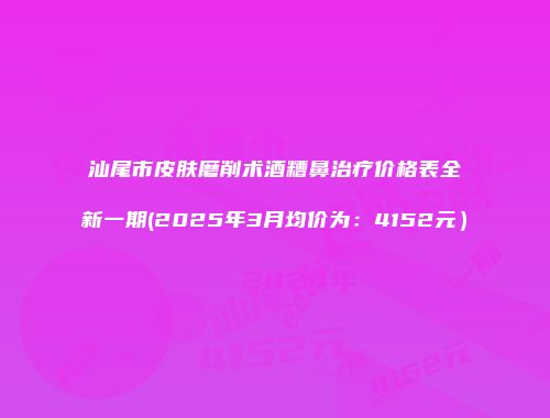 汕尾市皮肤磨削术酒糟鼻治疗价格表全新一期(2025年3月均价为：4152元）