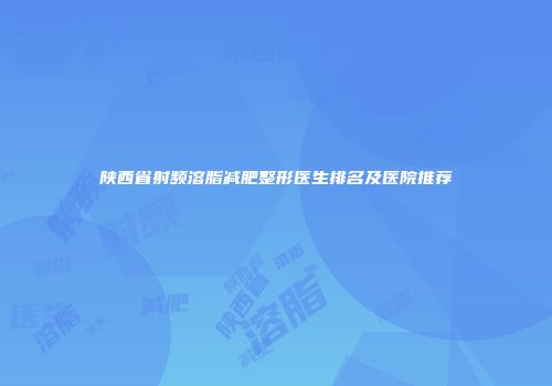 陕西省射频溶脂减肥整形医生排名及医院推荐