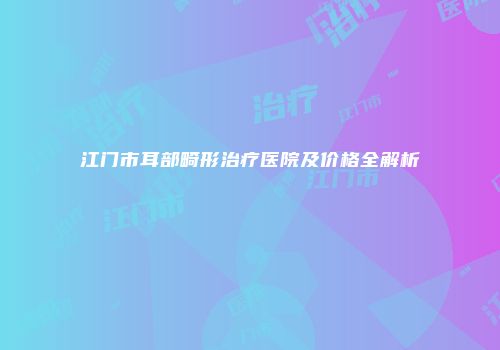 江门市耳部畸形治疗医院及价格全解析