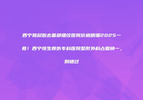 西宁玻尿酸去面部细纹医院价格明细2025一览！西宁恒生骨伤专科医院整形外科占据榜一，别错过