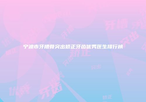 宁波市牙槽骨突出矫正牙齿优秀医生排行榜