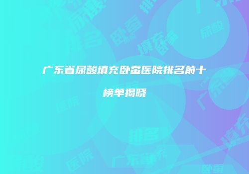 广东省尿酸填充卧蚕医院排名前十榜单揭晓