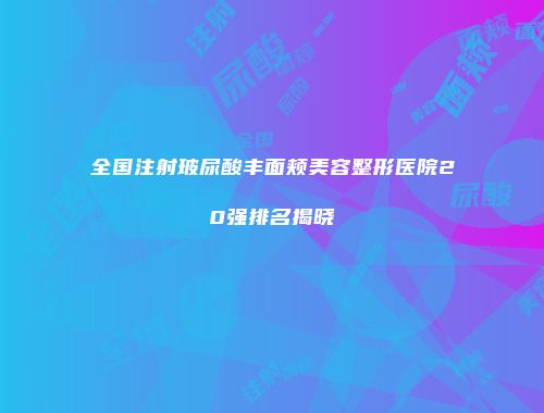 全国注射玻尿酸丰面颊美容整形医院20强排名揭晓