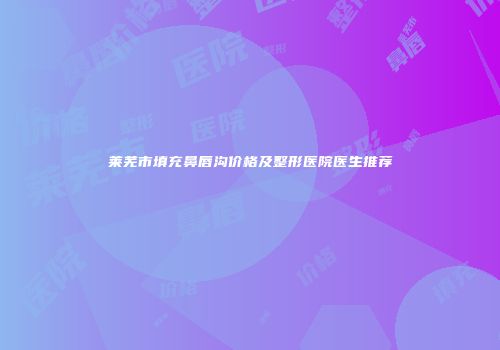 莱芜市填充鼻唇沟价格及整形医院医生推荐