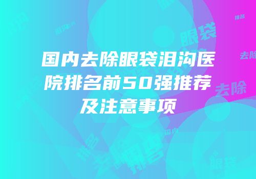 国内去除眼袋泪沟医院排名前50强推荐及注意事项