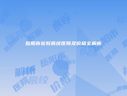 岳阳市祛妊辰纹医院及价格全解析