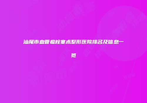 汕尾市血管瘤栓塞术整形医院排名及信息一览