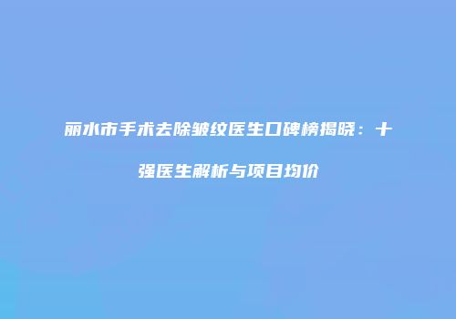 丽水市手术去除皱纹医生口碑榜揭晓：十强医生解析与项目均价