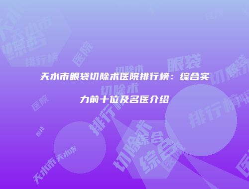 天水市眼袋切除术医院排行榜：综合实力前十位及名医介绍