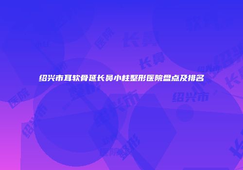 绍兴市耳软骨延长鼻小柱整形医院盘点及排名