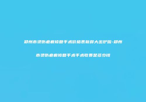 郑州市烫伤疤痕修复手术价格表新鲜大出炉啦-郑州市烫伤疤痕修复手术手术收费是多少钱