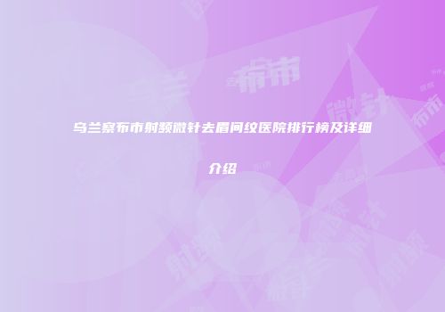 乌兰察布市射频微针去眉间纹医院排行榜及详细介绍