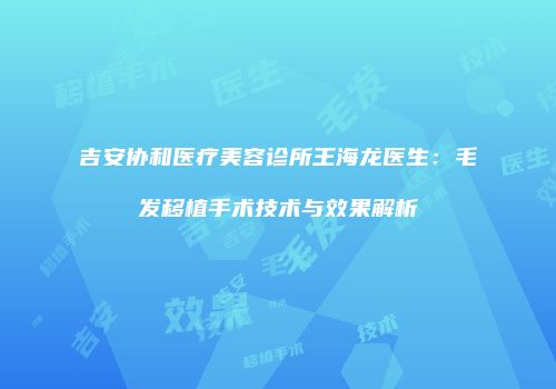 吉安协和医疗美容诊所王海龙医生：毛发移植手术技术与效果解析