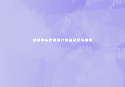 桂林市抗衰老微针价格及医院推荐