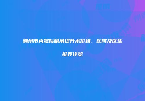 潮州市内窥镜眼角提升术价格、医院及医生推荐详览