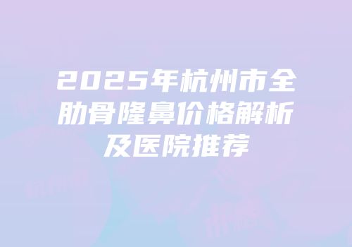 2025年杭州市全肋骨隆鼻价格解析及医院推荐