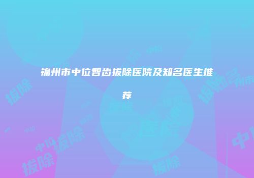 锦州市中位智齿拔除医院及知名医生推荐