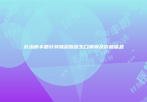 长治市丰唇针剂玻尿酸医生口碑榜及价格信息