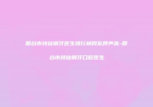 邢台市纯钛钢牙医生排行榜网友呼声高-邢台市纯钛钢牙口腔医生
