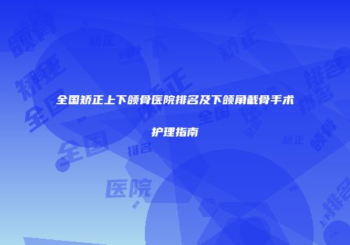 全国矫正上下颌骨医院排名及下颌角截骨手术护理指南