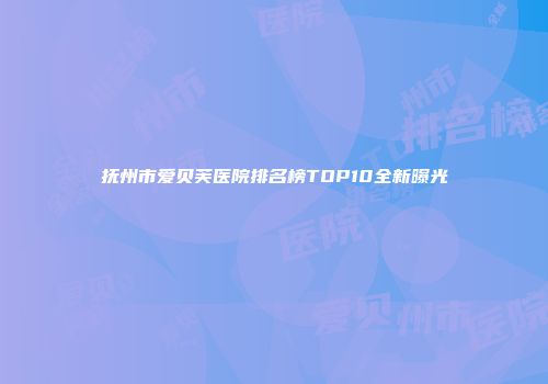 抚州市爱贝芙医院排名榜TOP10全新曝光
