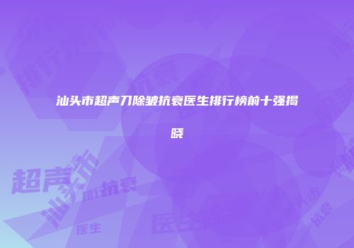 汕头市超声刀除皱抗衰医生排行榜前十强揭晓