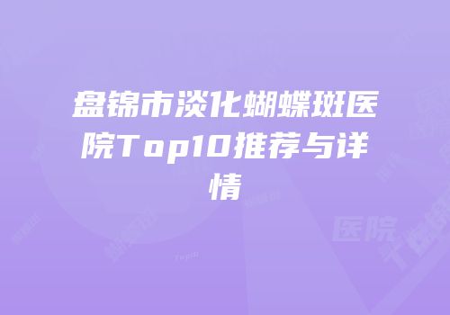 盘锦市淡化蝴蝶斑医院Top10推荐与详情