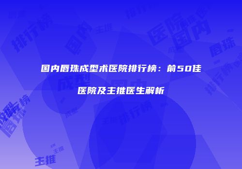 国内唇珠成型术医院排行榜：前50佳医院及主推医生解析