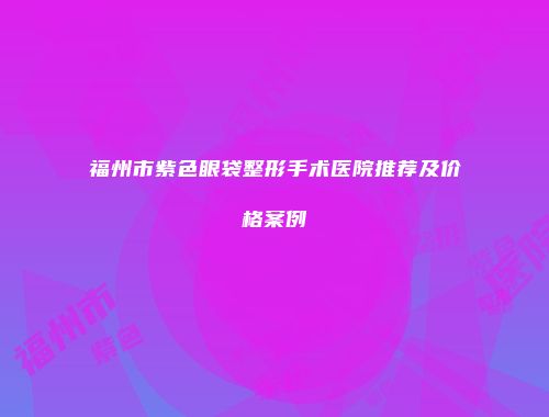 福州市紫色眼袋整形手术医院推荐及价格案例