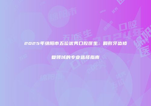 2025年绵阳市五位优秀口腔医生：畸形牙齿修复领域的专业选择指南