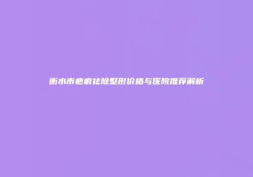 衡水市疤痕祛除整形价格与医院推荐解析